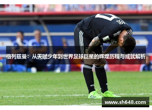 格列兹曼：从天赋少年到世界足球巨星的辉煌历程与成就解析